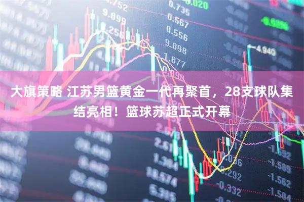 大旗策略 江苏男篮黄金一代再聚首，28支球队集结亮相！篮球苏超正式开幕