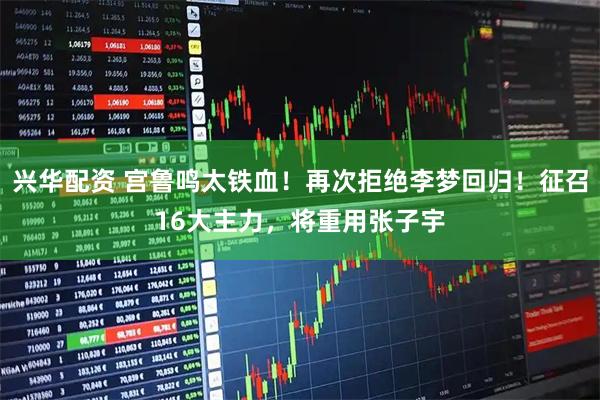 兴华配资 宫鲁鸣太铁血！再次拒绝李梦回归！征召16大主力，将重用张子宇
