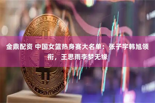 金鼎配资 中国女篮热身赛大名单：张子宇韩旭领衔，王思雨李梦无缘