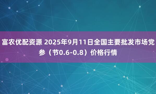 富农优配资源 2025年9月11日全国主要批发市场党参（节0.6-0.8）价格行情