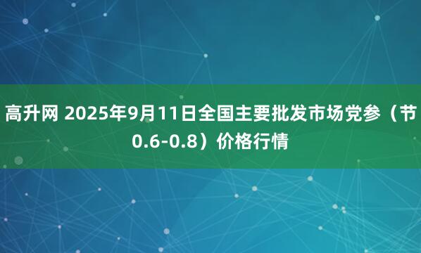 高升网 2025年9月11日全国主要批发市场党参（节0.6-0.8）价格行情
