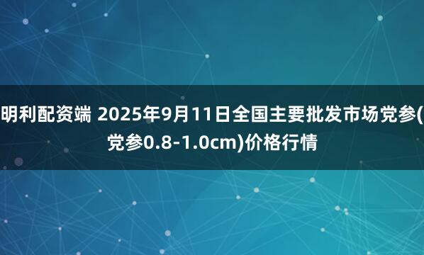 明利配资端 2025年9月11日全国主要批发市场党参(党参0.8-1.0cm)价格行情