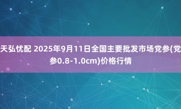 天弘忧配 2025年9月11日全国主要批发市场党参(党参0.8-1.0cm)价格行情
