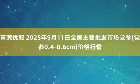 富源优配 2025年9月11日全国主要批发市场党参(党参0.4-0.6cm)价格行情