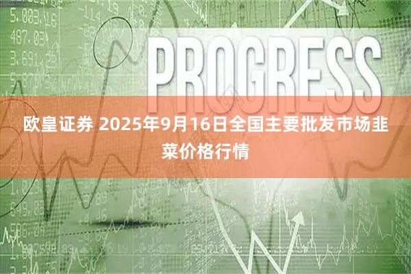 欧皇证券 2025年9月16日全国主要批发市场韭菜价格行情