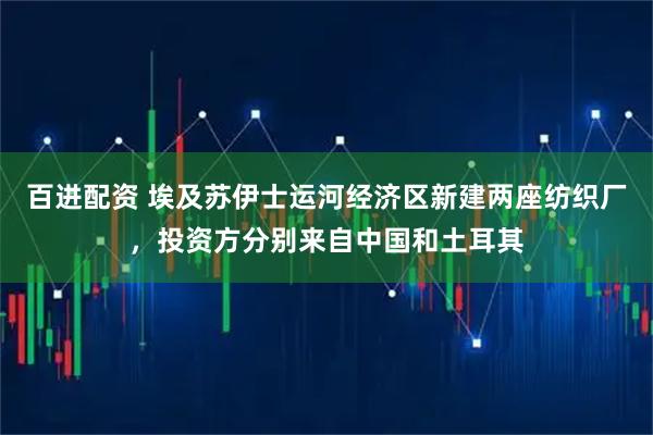 百进配资 埃及苏伊士运河经济区新建两座纺织厂，投资方分别来自中国和土耳其