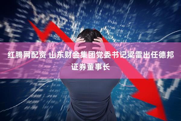 红腾网配资 山东财金集团党委书记梁雷出任德邦证券董事长