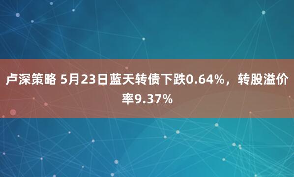 卢深策略 5月23日蓝天转债下跌0.64%，转股溢价率9.37%