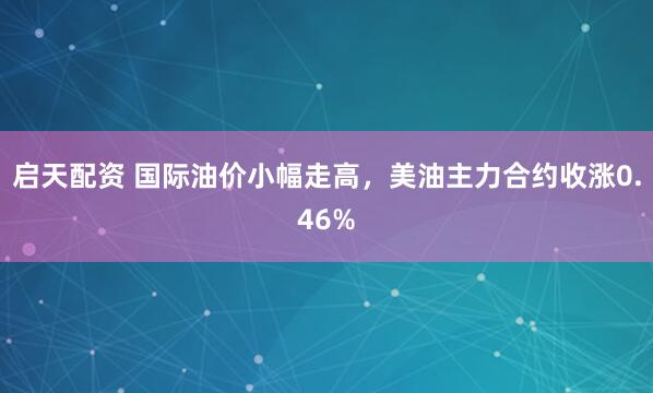 启天配资 国际油价小幅走高，美油主力合约收涨0.46%