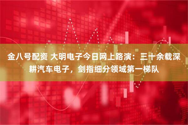 金八号配资 大明电子今日网上路演：三十余载深耕汽车电子，剑指细分领域第一梯队