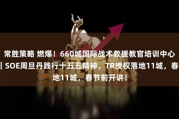 常胜策略 燃爆！660城国际战术救援教官培训中心布局提速｜SOE周旦丹践行十五五精神，TR授权落地11城，春节前开讲！