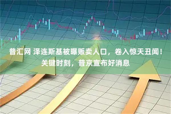 普汇网 泽连斯基被曝贩卖人口，卷入惊天丑闻！关键时刻，普京宣布好消息