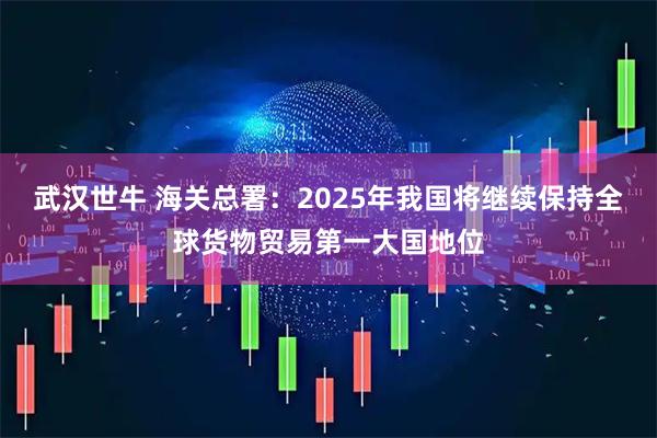 武汉世牛 海关总署：2025年我国将继续保持全球货物贸易第一大国地位