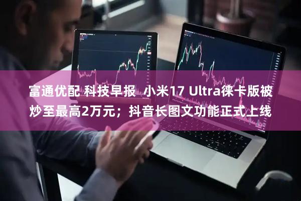富通优配 科技早报  小米17 Ultra徕卡版被炒至最高2万元；抖音长图文功能正式上线