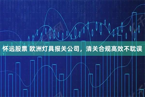怀远股票 欧洲灯具报关公司，清关合规高效不耽误