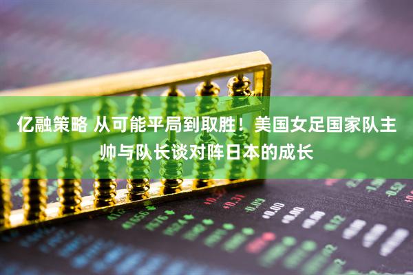 亿融策略 从可能平局到取胜！美国女足国家队主帅与队长谈对阵日本的成长