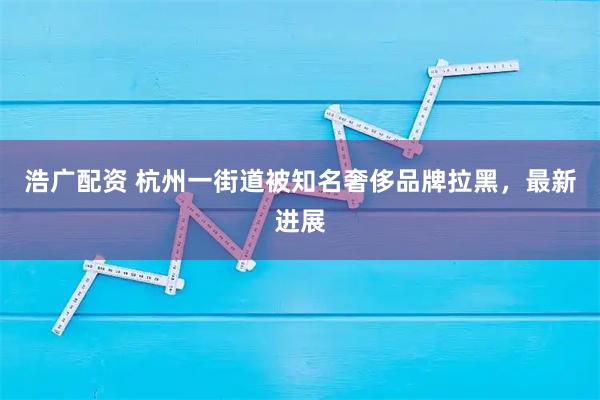 浩广配资 杭州一街道被知名奢侈品牌拉黑，最新进展