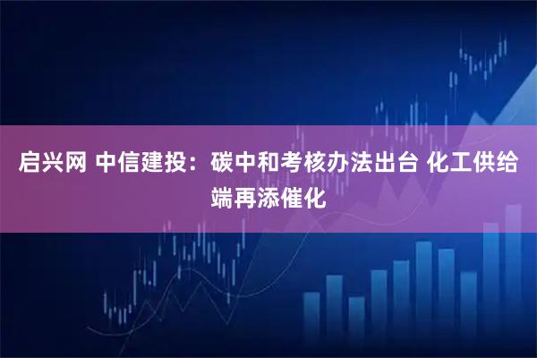 启兴网 中信建投：碳中和考核办法出台 化工供给端再添催化