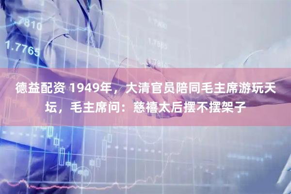 德益配资 1949年，大清官员陪同毛主席游玩天坛，毛主席问：慈禧太后摆不摆架子