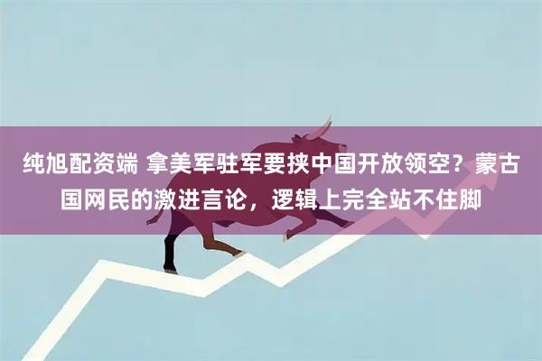 纯旭配资端 拿美军驻军要挟中国开放领空？蒙古国网民的激进言论，逻辑上完全站不住脚