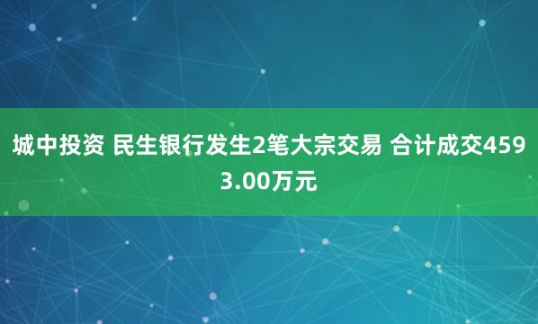 城中投资 民生银行发生2笔大宗交易 合计成交4593.00万元